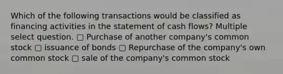 Which of the following transactions would be classified as financing activities in the statement of cash flows? Multiple select question. ▢ Purchase of another company's common stock ▢ issuance of bonds ▢ Repurchase of the company's own common stock ▢ sale of the company's common stock