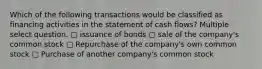 Which of the following transactions would be classified as financing activities in the statement of cash flows? Multiple select question. ▢ issuance of bonds ▢ sale of the company's common stock ▢ Repurchase of the company's own common stock ▢ Purchase of another company's common stock