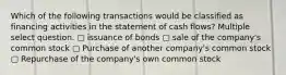 Which of the following transactions would be classified as financing activities in the statement of cash flows? Multiple select question. ▢ issuance of bonds ▢ sale of the company's common stock ▢ Purchase of another company's common stock ▢ Repurchase of the company's own common stock