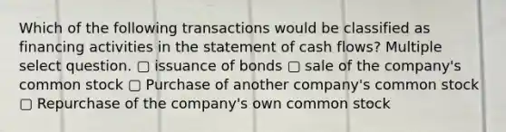 Which of the following transactions would be classified as financing activities in the statement of cash flows? Multiple select question. ▢ issuance of bonds ▢ sale of the company's common stock ▢ Purchase of another company's common stock ▢ Repurchase of the company's own common stock