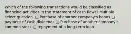 Which of the following transactions would be classified as financing activities in the statement of cash flows? Multiple select question. ▢ Purchase of another company's bonds ▢ payment of cash dividends ▢ Purchase of another company's common stock ▢ repayment of a long-term loan