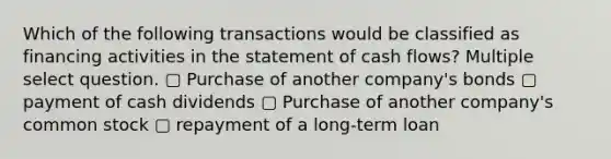 Which of the following transactions would be classified as financing activities in the statement of cash flows? Multiple select question. ▢ Purchase of another company's bonds ▢ payment of cash dividends ▢ Purchase of another company's common stock ▢ repayment of a long-term loan