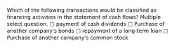 Which of the following transactions would be classified as financing activities in the statement of cash flows? Multiple select question. ▢ payment of cash dividends ▢ Purchase of another company's bonds ▢ repayment of a long-term loan ▢ Purchase of another company's common stock