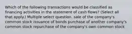 Which of the following transactions would be classified as financing activities in the statement of cash flows? (Select all that apply.) Multiple select question. sale of the company's common stock issuance of bonds purchase of another company's common stock repurchase of the company's own common stock