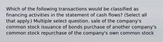 Which of the following transactions would be classified as financing activities in the statement of cash flows? (Select all that apply.) Multiple select question. sale of the company's common stock issuance of bonds purchase of another company's common stock repurchase of the company's own common stock