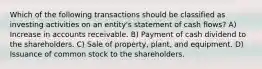 Which of the following transactions should be classified as investing activities on an entity's statement of cash flows? A) Increase in accounts receivable. B) Payment of cash dividend to the shareholders. C) Sale of property, plant, and equipment. D) Issuance of common stock to the shareholders.