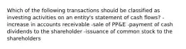 Which of the following transactions should be classified as investing activities on an entity's statement of cash flows? -increase in accounts receivable -sale of PP&E -payment of cash dividends to the shareholder -issuance of common stock to the shareholders