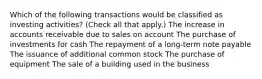 Which of the following transactions would be classified as investing activities? (Check all that apply.) The increase in accounts receivable due to sales on account The purchase of investments for cash The repayment of a long-term note payable The issuance of additional common stock The purchase of equipment The sale of a building used in the business