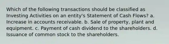 Which of the following transactions should be classified as Investing Activities on an entity's Statement of Cash Flows? a. Increase in accounts receivable. b. Sale of property, plant and equipment. c. Payment of cash dividend to the shareholders. d. Issuance of common stock to the shareholders.