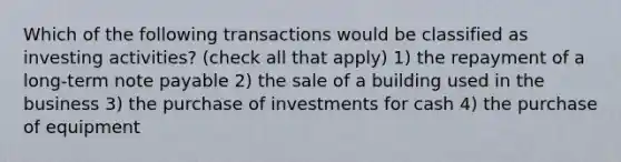 Which of the following transactions would be classified as investing activities? (check all that apply) 1) the repayment of a long-term note payable 2) the sale of a building used in the business 3) the purchase of investments for cash 4) the purchase of equipment