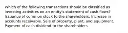 Which of the following transactions should be classified as investing activities on an entity's statement of cash flows? Issuance of common stock to the shareholders. Increase in accounts receivable. Sale of property, plant, and equipment. Payment of cash dividend to the shareholders.