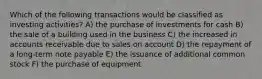 Which of the following transactions would be classified as investing activities? A) the purchase of investments for cash B) the sale of a building used in the business C) the increased in accounts receivable due to sales on account D) the repayment of a long-term note payable E) the issuance of additional common stock F) the purchase of equipment