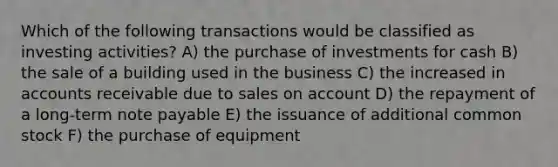 Which of the following transactions would be classified as investing activities? A) the purchase of investments for cash B) the sale of a building used in the business C) the increased in accounts receivable due to sales on account D) the repayment of a long-term note payable E) the issuance of additional common stock F) the purchase of equipment