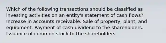 Which of the following transactions should be classified as investing activities on an entity's statement of cash flows? Increase in accounts receivable. Sale of property, plant, and equipment. Payment of cash dividend to the shareholders. Issuance of common stock to the shareholders.