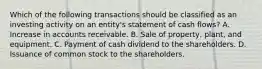 Which of the following transactions should be classified as an investing activity on an entity's statement of cash flows? A. Increase in accounts receivable. B. Sale of property, plant, and equipment. C. Payment of cash dividend to the shareholders. D. Issuance of common stock to the shareholders.