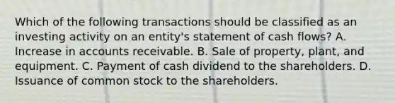 Which of the following transactions should be classified as an investing activity on an entity's statement of cash flows? A. Increase in accounts receivable. B. Sale of property, plant, and equipment. C. Payment of cash dividend to the shareholders. D. Issuance of common stock to the shareholders.