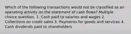 Which of the following transactions would not be classified as an operating activity on the statement of cash flows? Multiple choice question. 1. Cash paid to salaries and wages 2. Collections on credit sales 3. Payments for goods and services 4. Cash dividends paid to shareholders