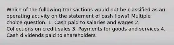 Which of the following transactions would not be classified as an operating activity on the statement of cash flows? Multiple choice question. 1. Cash paid to salaries and wages 2. Collections on credit sales 3. Payments for goods and services 4. Cash dividends paid to shareholders