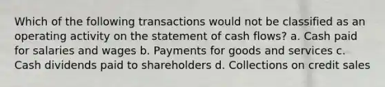 Which of the following transactions would not be classified as an operating activity on the statement of cash flows? a. Cash paid for salaries and wages b. Payments for goods and services c. Cash dividends paid to shareholders d. Collections on credit sales