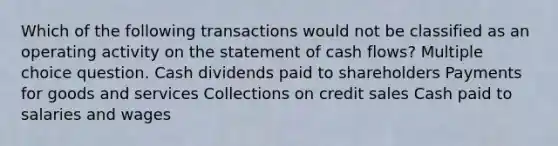 Which of the following transactions would not be classified as an operating activity on the statement of cash flows? Multiple choice question. Cash dividends paid to shareholders Payments for goods and services Collections on credit sales Cash paid to salaries and wages