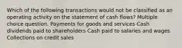 Which of the following transactions would not be classified as an operating activity on the statement of cash flows? Multiple choice question. Payments for goods and services Cash dividends paid to shareholders Cash paid to salaries and wages Collections on credit sales