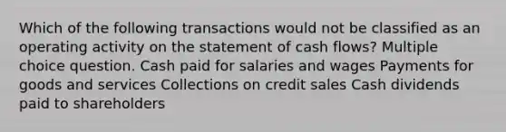 Which of the following transactions would not be classified as an operating activity on the statement of cash flows? Multiple choice question. Cash paid for salaries and wages Payments for goods and services Collections on credit sales Cash dividends paid to shareholders