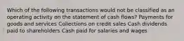 Which of the following transactions would not be classified as an operating activity on the statement of cash flows? Payments for goods and services Collections on credit sales Cash dividends paid to shareholders Cash paid for salaries and wages