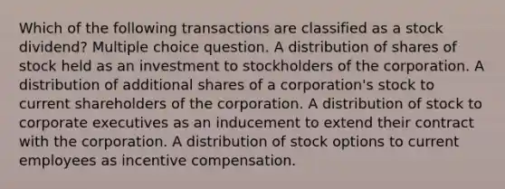 Which of the following transactions are classified as a stock dividend? Multiple choice question. A distribution of shares of stock held as an investment to stockholders of the corporation. A distribution of additional shares of a corporation's stock to current shareholders of the corporation. A distribution of stock to corporate executives as an inducement to extend their contract with the corporation. A distribution of stock options to current employees as incentive compensation.