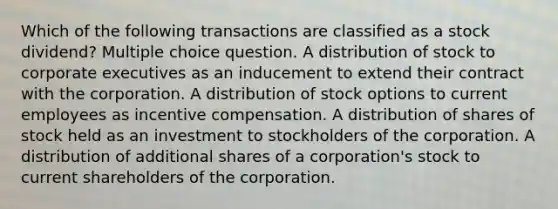 Which of the following transactions are classified as a stock dividend? Multiple choice question. A distribution of stock to corporate executives as an inducement to extend their contract with the corporation. A distribution of stock options to current employees as incentive compensation. A distribution of shares of stock held as an investment to stockholders of the corporation. A distribution of additional shares of a corporation's stock to current shareholders of the corporation.