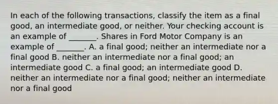 In each of the following​ transactions, classify the item as a final​ good, an intermediate​ good, or neither. Your checking account is an example of​ _______. Shares in Ford Motor Company is an example of​ _______. A. a final good​; neither an intermediate nor a final good B. neither an intermediate nor a final good​; an intermediate good C. a final good​; an intermediate good D. neither an intermediate nor a final good​; neither an intermediate nor a final good