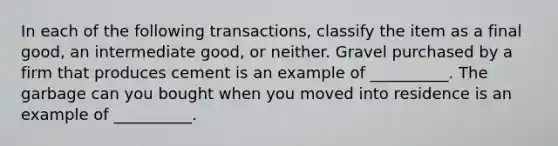 In each of the following transactions, classify the item as a final good, an intermediate good, or neither. Gravel purchased by a firm that produces cement is an example of __________. The garbage can you bought when you moved into residence is an example of __________.