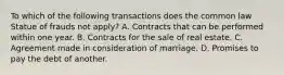 To which of the following transactions does the common law Statue of frauds not apply? A. Contracts that can be performed within one year. B. Contracts for the sale of real estate. C. Agreement made in consideration of marriage. D. Promises to pay the debt of another.