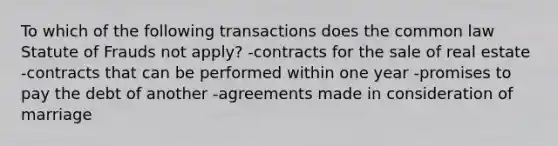 To which of the following transactions does the common law Statute of Frauds not apply? -contracts for the sale of real estate -contracts that can be performed within one year -promises to pay the debt of another -agreements made in consideration of marriage