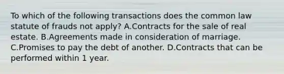 To which of the following transactions does the common law statute of frauds not apply? A.Contracts for the sale of real estate. B.Agreements made in consideration of marriage. C.Promises to pay the debt of another. D.Contracts that can be performed within 1 year.