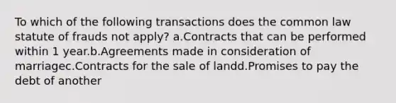 To which of the following transactions does the common law statute of frauds not apply? a.Contracts that can be performed within 1 year.b.Agreements made in consideration of marriagec.Contracts for the sale of landd.Promises to pay the debt of another