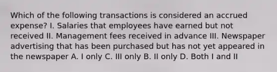 Which of the following transactions is considered an accrued expense? I. Salaries that employees have earned but not received II. Management fees received in advance III. Newspaper advertising that has been purchased but has not yet appeared in the newspaper A. I only C. III only B. II only D. Both I and II