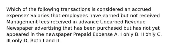 Which of the following transactions is considered an accrued expense? Salaries that employees have earned but not received Management fees received in advance Unearned Revenue Newspaper advertising that has been purchased but has not yet appeared in the newspaper Prepaid Expense A. I only B. II only C. III only D. Both I and II