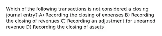 Which of the following transactions is not considered a closing journal entry? A) Recording the closing of expenses B) Recording the closing of revenues C) Recording an adjustment for unearned revenue D) Recording the closing of assets