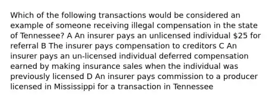 Which of the following transactions would be considered an example of someone receiving illegal compensation in the state of Tennessee? A An insurer pays an unlicensed individual 25 for referral B The insurer pays compensation to creditors C An insurer pays an un-licensed individual deferred compensation earned by making insurance sales when the individual was previously licensed D An insurer pays commission to a producer licensed in Mississippi for a transaction in Tennessee