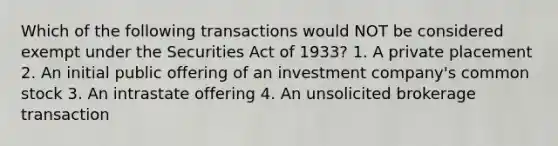 Which of the following transactions would NOT be considered exempt under the Securities Act of 1933? 1. A private placement 2. An initial public offering of an investment company's common stock 3. An intrastate offering 4. An unsolicited brokerage transaction