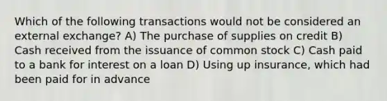 Which of the following transactions would not be considered an external exchange? A) The purchase of supplies on credit B) Cash received from the issuance of common stock C) Cash paid to a bank for interest on a loan D) Using up insurance, which had been paid for in advance