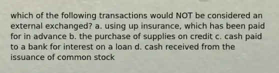 which of the following transactions would NOT be considered an external exchanged? a. using up insurance, which has been paid for in advance b. the purchase of supplies on credit c. cash paid to a bank for interest on a loan d. cash received from the issuance of common stock