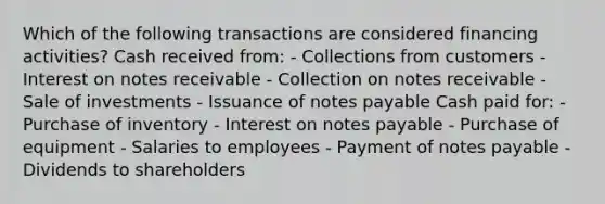 Which of the following transactions are considered financing activities? Cash received from: - Collections from customers - Interest on notes receivable - Collection on notes receivable - Sale of investments - Issuance of notes payable Cash paid for: - Purchase of inventory - Interest on notes payable - Purchase of equipment - Salaries to employees - Payment of notes payable - Dividends to shareholders