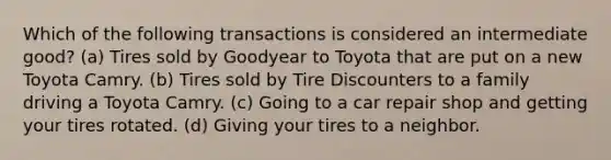 Which of the following transactions is considered an intermediate good? (a) Tires sold by Goodyear to Toyota that are put on a new Toyota Camry. (b) Tires sold by Tire Discounters to a family driving a Toyota Camry. (c) Going to a car repair shop and getting your tires rotated. (d) Giving your tires to a neighbor.