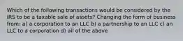 Which of the following transactions would be considered by the IRS to be a taxable sale of assets? Changing the form of business from: a) a corporation to an LLC b) a partnership to an LLC c) an LLC to a corporation d) all of the above