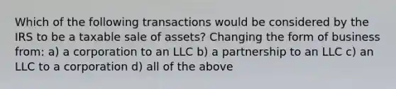 Which of the following transactions would be considered by the IRS to be a taxable sale of assets? Changing the form of business from: a) a corporation to an LLC b) a partnership to an LLC c) an LLC to a corporation d) all of the above