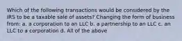 Which of the following transactions would be considered by the IRS to be a taxable sale of assets? Changing the form of business from: a. a corporation to an LLC b. a partnership to an LLC c. an LLC to a corporation d. All of the above