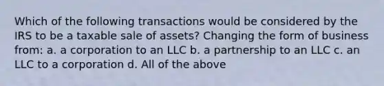 Which of the following transactions would be considered by the IRS to be a taxable sale of assets? Changing the form of business from: a. a corporation to an LLC b. a partnership to an LLC c. an LLC to a corporation d. All of the above