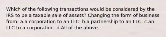 Which of the following transactions would be considered by the IRS to be a taxable sale of assets? Changing the form of business from: a.a corporation to an LLC. b.a partnership to an LLC. c.an LLC to a corporation. d.All of the above.