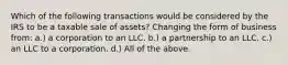 Which of the following transactions would be considered by the IRS to be a taxable sale of assets? Changing the form of business from: a.) a corporation to an LLC. b.) a partnership to an LLC. c.) an LLC to a corporation. d.) All of the above.